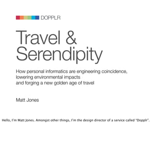 DOPPLR
                            DOPPLR




         Travel &
                   DOPPLR




         Where next?
         Where next?
         Where next?




         Serendipity
         How personal informatics are engineering coincidence,
         lowering environmental impacts
         and forging a new golden age of travel


         Matt Jones



Hello, I’m Matt Jones. Amongst other things, I’m the design director of a service called “Dopplr”.