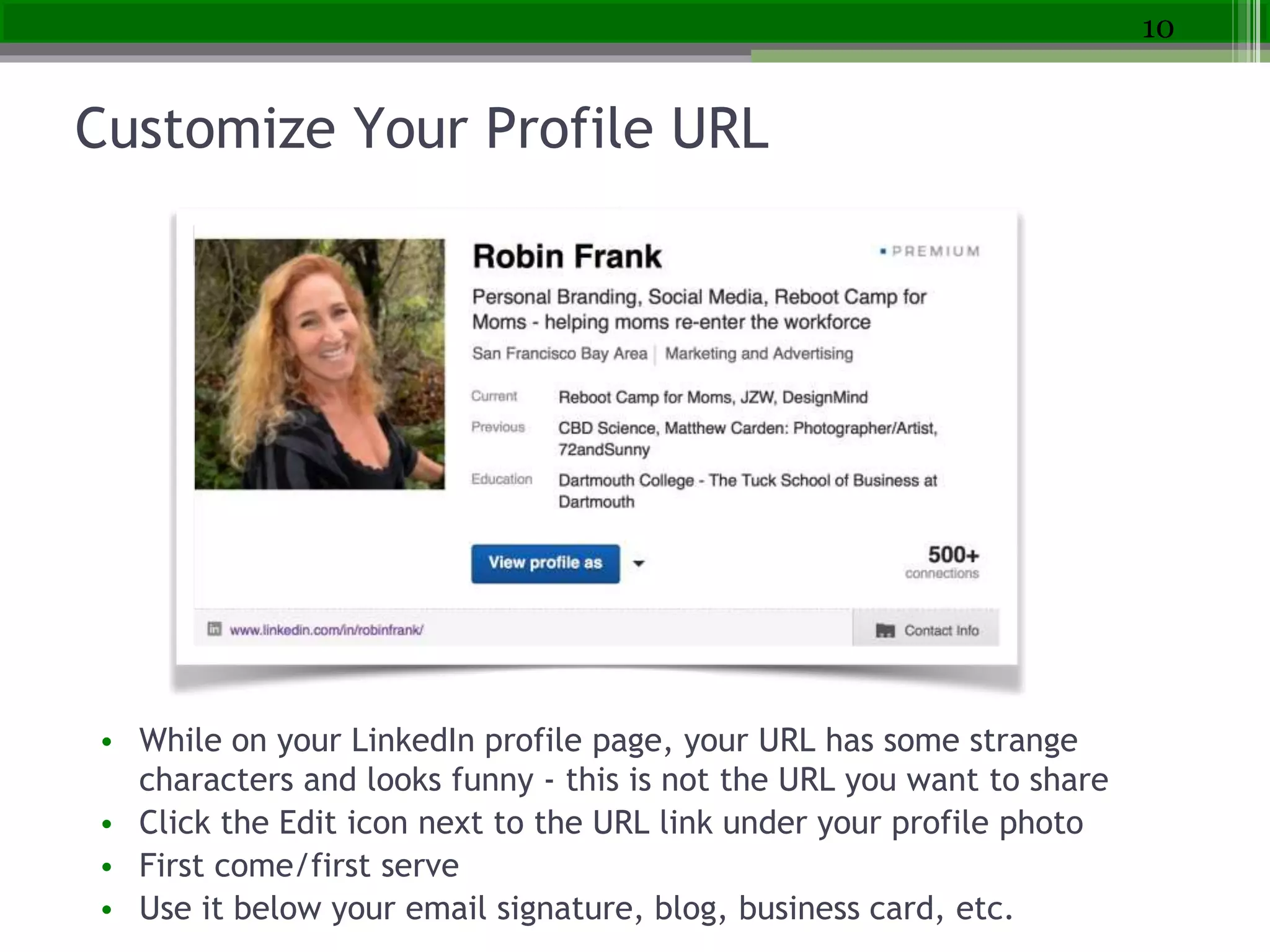 Customize Your Profile URL
• While on your LinkedIn profile page, your URL has some strange
characters and looks funny - this is not the URL you want to share
• Click the Edit icon next to the URL link under your profile photo
• First come/first serve
• Use it below your email signature, blog, business card, etc.
10
 