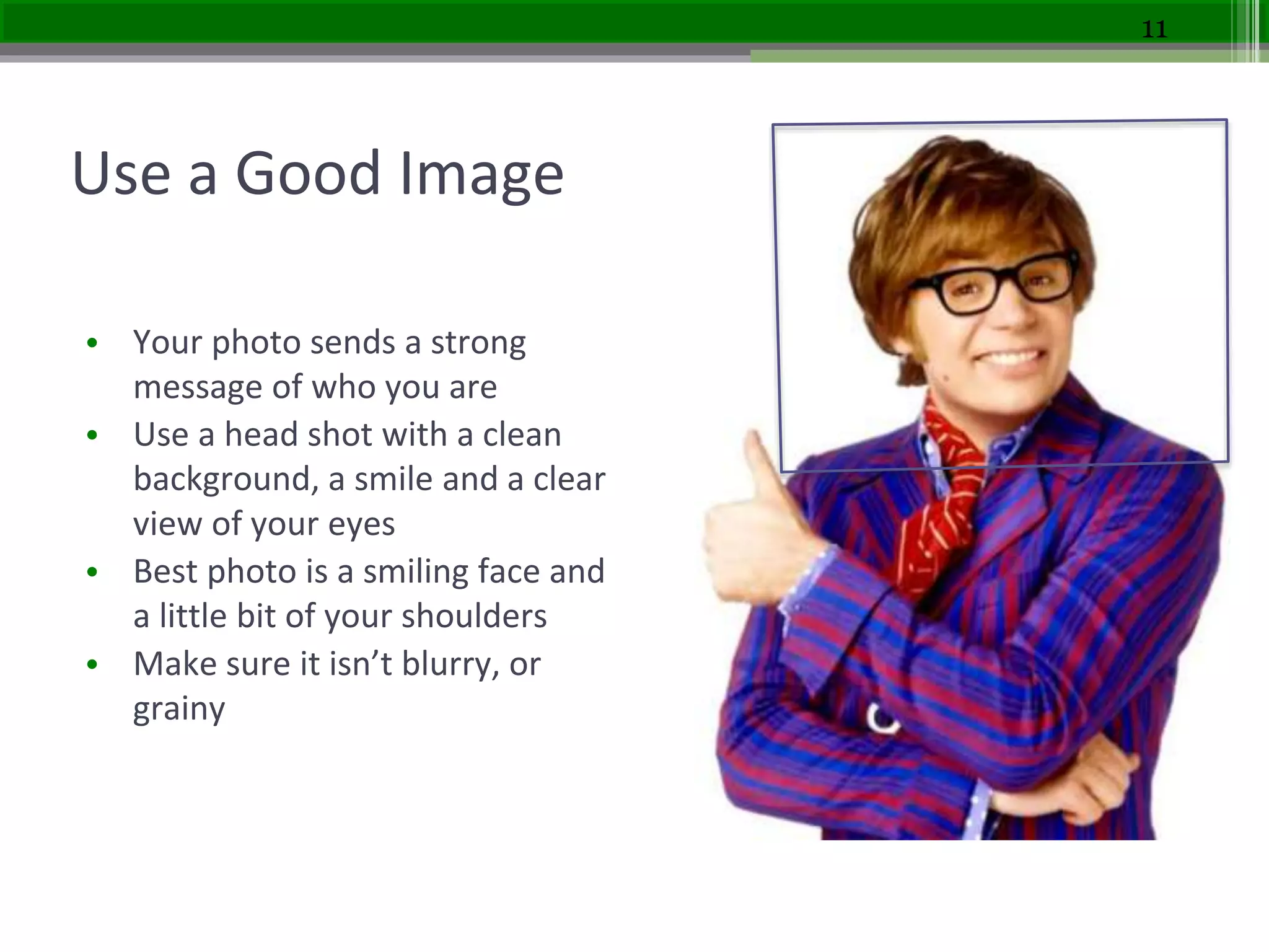Use a Good Image
• Your photo sends a strong
message of who you are
• Use a head shot with a clean
background, a smile and a clear
view of your eyes
• Best photo is a smiling face and
a little bit of your shoulders
• Make sure it isn’t blurry, or
grainy
11
 