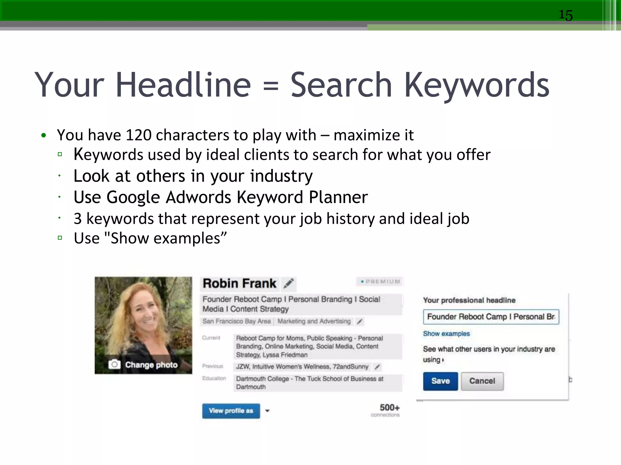 Your Headline = Search Keywords
• You have 120 characters to play with – maximize it
▫ Keywords used by ideal clients to search for what you offer
 Look at others in your industry
 Use Google Adwords Keyword Planner
 3 keywords that represent your job history and ideal job
▫ Use "Show examples”
15
 