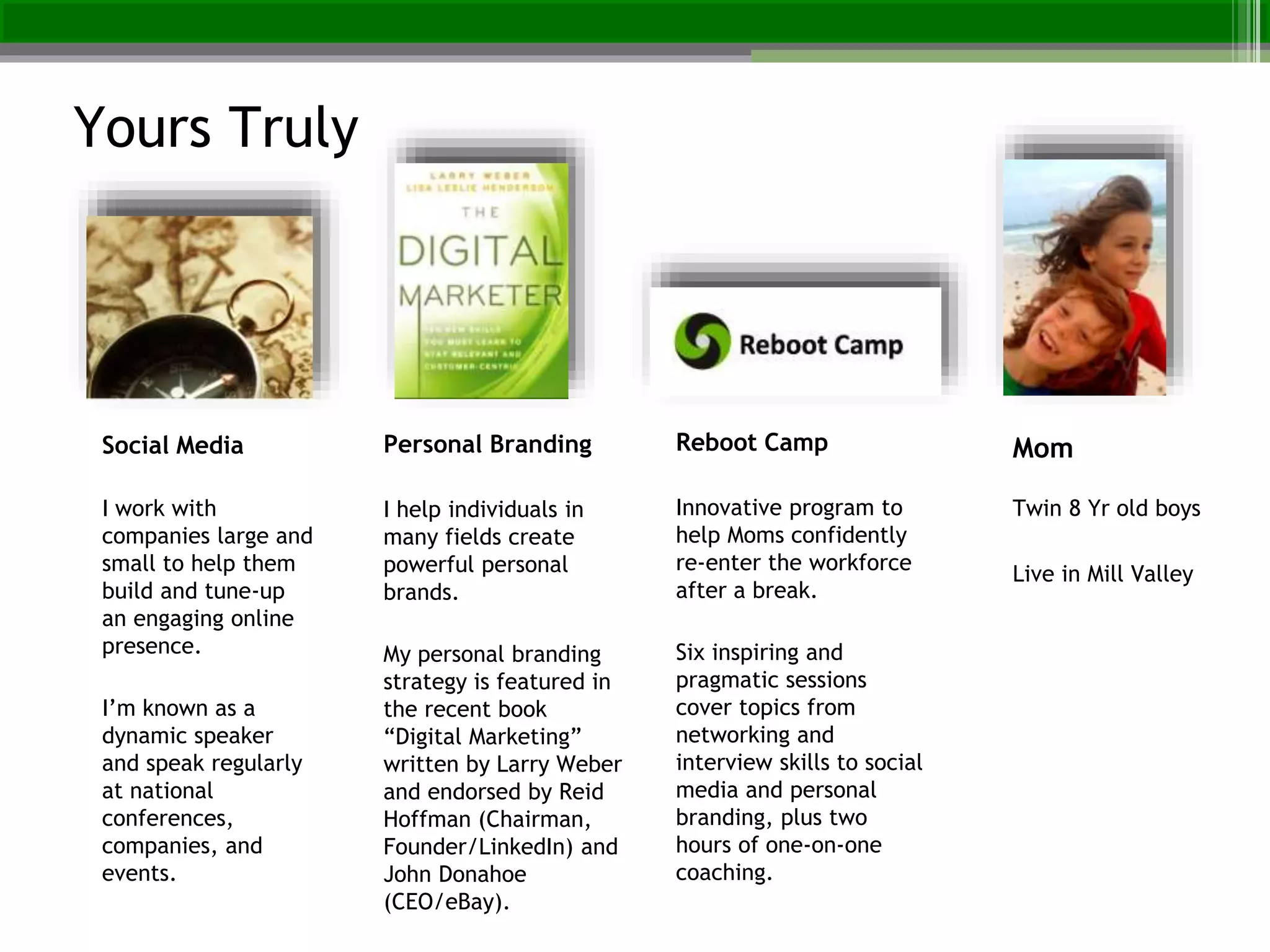 Personal Branding
I help individuals in
many fields create
powerful personal
brands.
My personal branding
strategy is featured in
the recent book
“Digital Marketing”
written by Larry Weber
and endorsed by Reid
Hoffman (Chairman,
Founder/LinkedIn) and
John Donahoe
(CEO/eBay).
Reboot Camp
Innovative program to
help Moms confidently
re-enter the workforce
after a break.
Six inspiring and
pragmatic sessions
cover topics from
networking and
interview skills to social
media and personal
branding, plus two
hours of one-on-one
coaching.
Mom
Twin 8 Yr old boys
Live in Mill Valley
Social Media
I work with
companies large and
small to help them
build and tune-up
an engaging online
presence.
I’m known as a
dynamic speaker
and speak regularly
at national
conferences,
companies, and
events.
Yours Truly
 