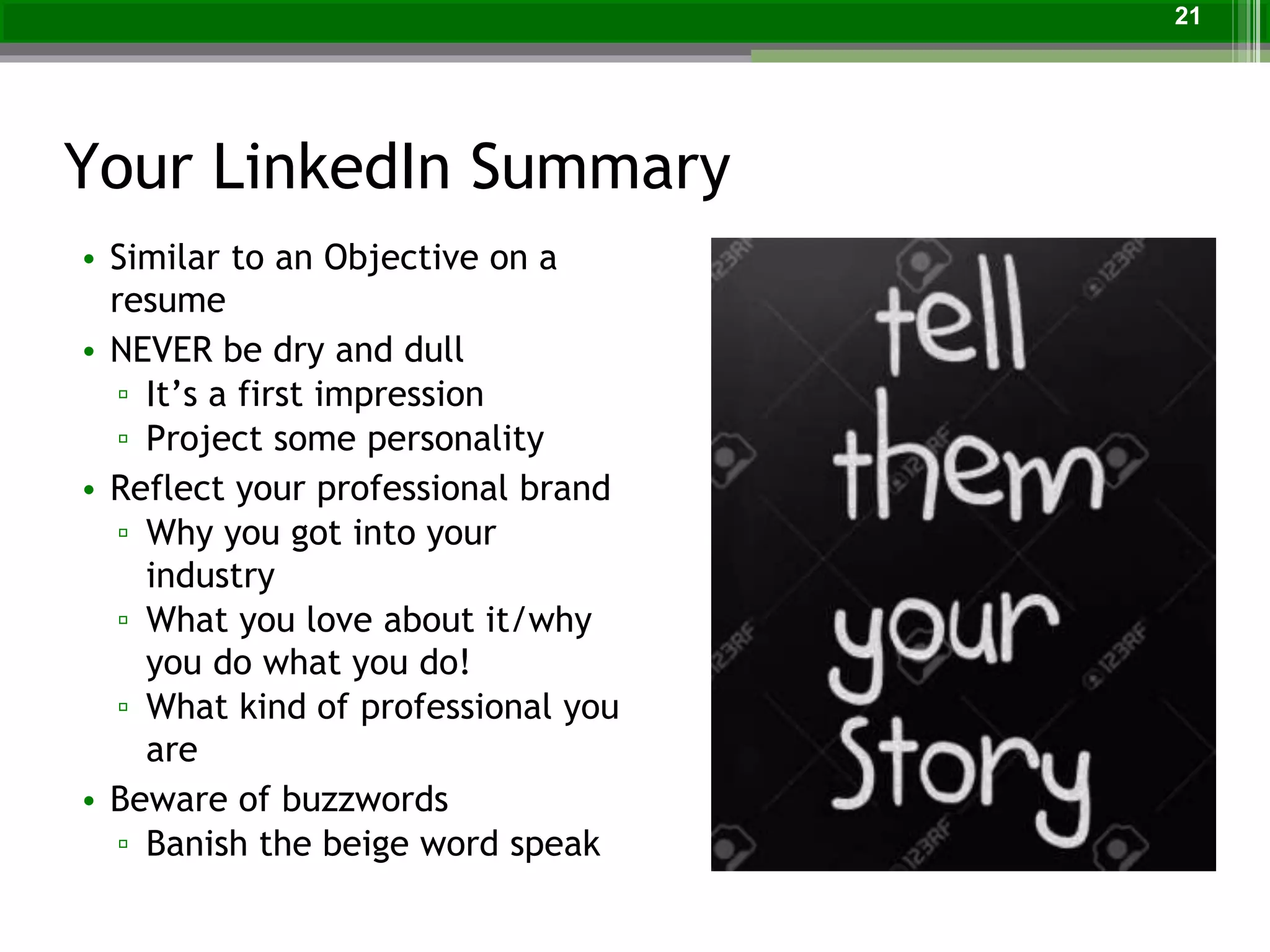 Your LinkedIn Summary
• Similar to an Objective on a
resume
• NEVER be dry and dull
▫ It’s a first impression
▫ Project some personality
• Reflect your professional brand
▫ Why you got into your
industry
▫ What you love about it/why
you do what you do!
▫ What kind of professional you
are
• Beware of buzzwords
▫ Banish the beige word speak
21
 