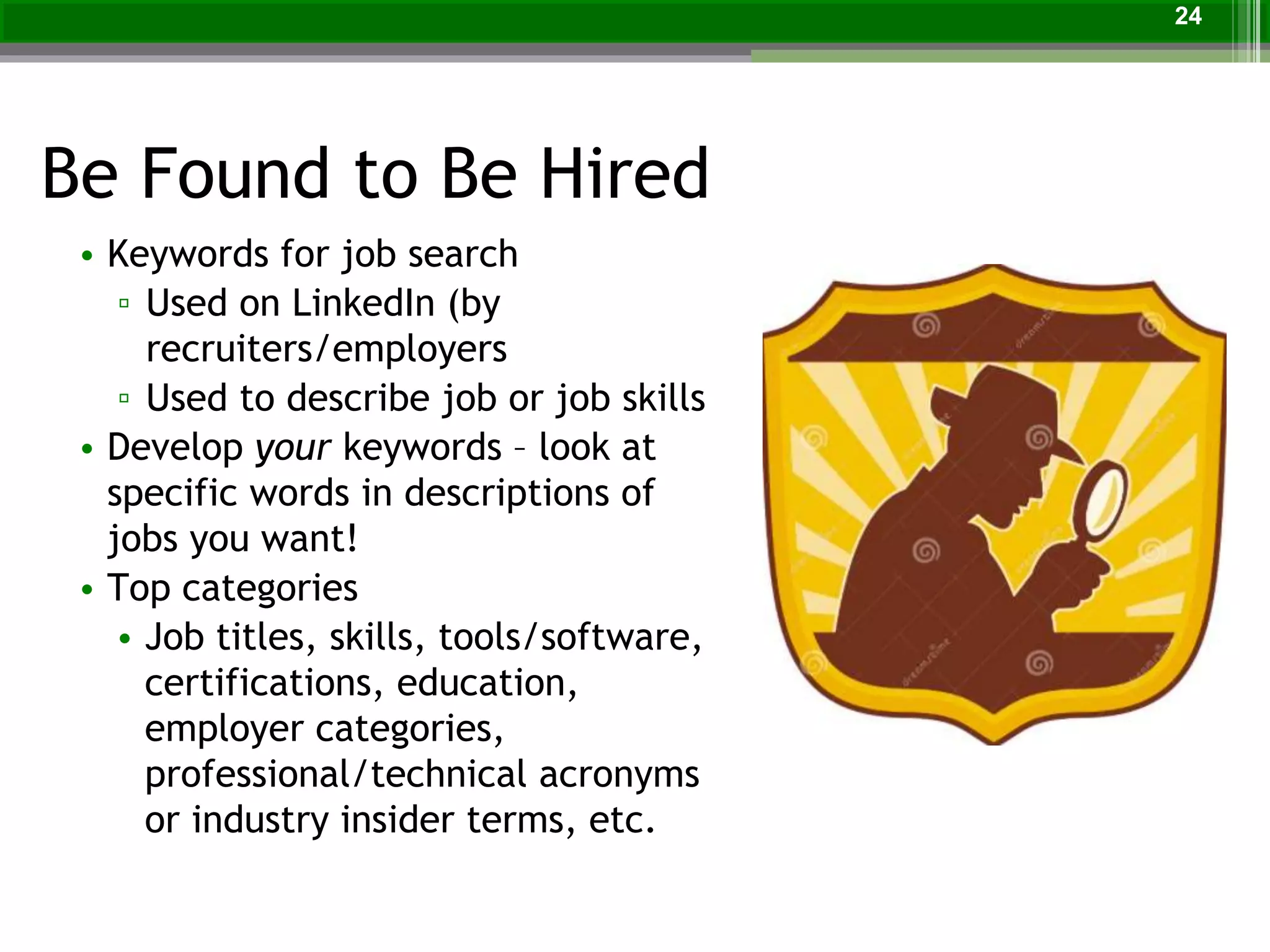 Be Found to Be Hired
24
• Keywords for job search
▫ Used on LinkedIn (by
recruiters/employers
▫ Used to describe job or job skills
• Develop your keywords – look at
specific words in descriptions of
jobs you want!
• Top categories
• Job titles, skills, tools/software,
certifications, education,
employer categories,
professional/technical acronyms
or industry insider terms, etc.
 