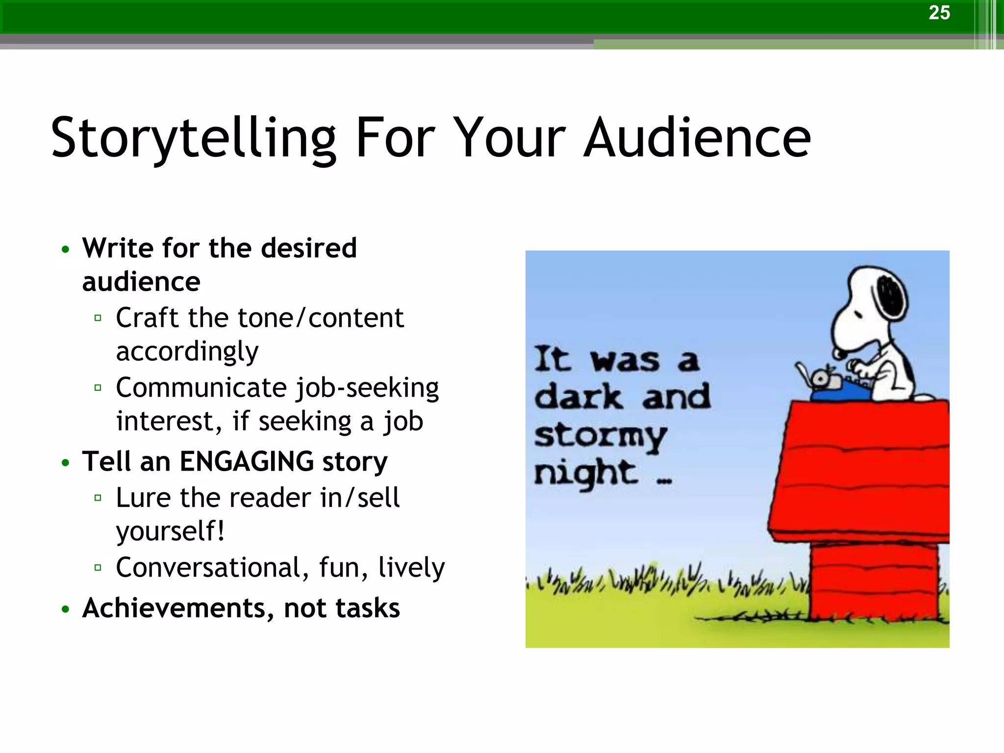 Storytelling For Your Audience
• Write for the desired
audience
▫ Craft the tone/content
accordingly
▫ Communicate job-seeking
interest, if seeking a job
• Tell an ENGAGING story
▫ Lure the reader in/sell
yourself!
▫ Conversational, fun, lively
• Achievements, not tasks
25
 