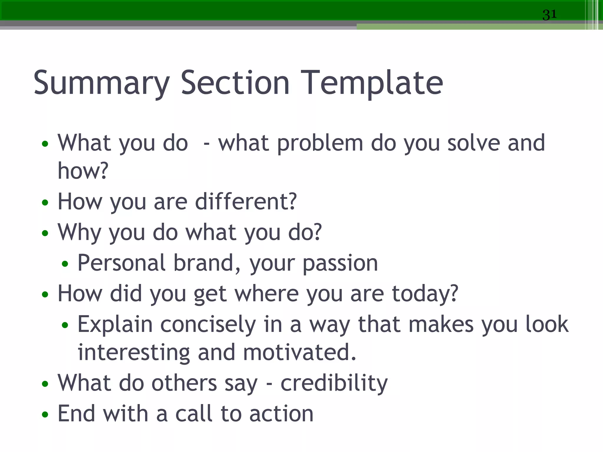 Summary Section Template
• What you do - what problem do you solve and
how?
• How you are different?
• Why you do what you do?
• Personal brand, your passion
• How did you get where you are today?
• Explain concisely in a way that makes you look
interesting and motivated.
• What do others say - credibility
• End with a call to action
31
 