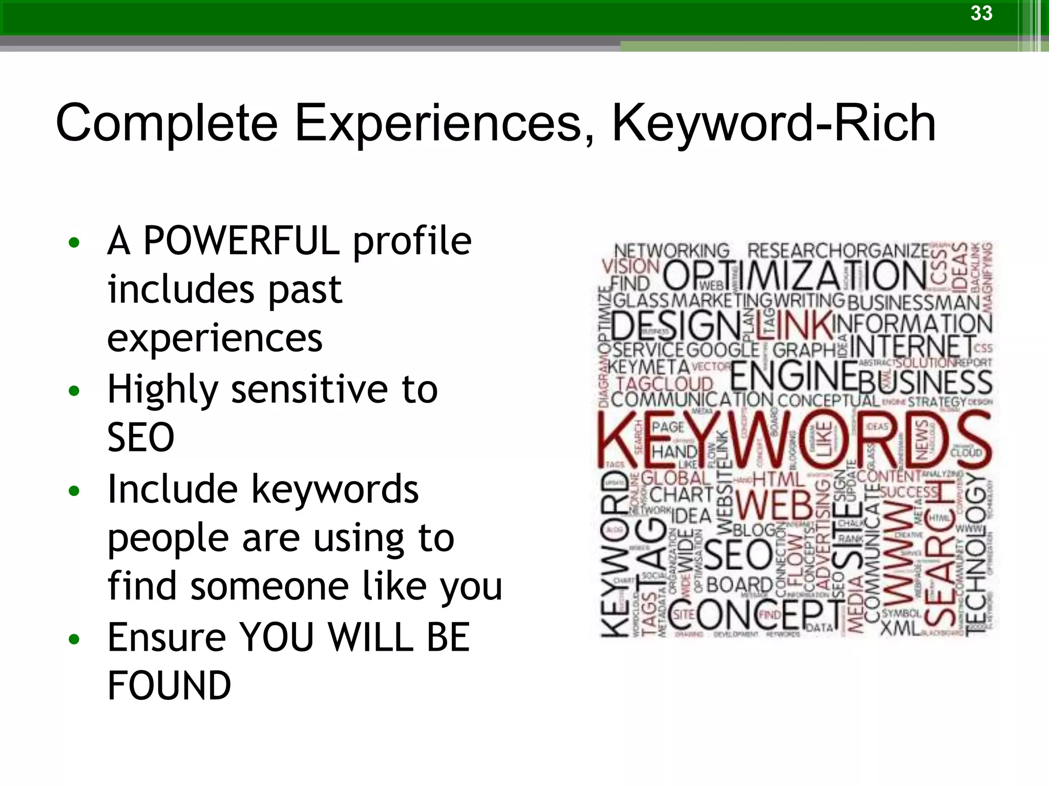 Complete Experiences, Keyword-Rich
• A POWERFUL profile
includes past
experiences
• Highly sensitive to
SEO
• Include keywords
people are using to
find someone like you
• Ensure YOU WILL BE
FOUND
33
 
