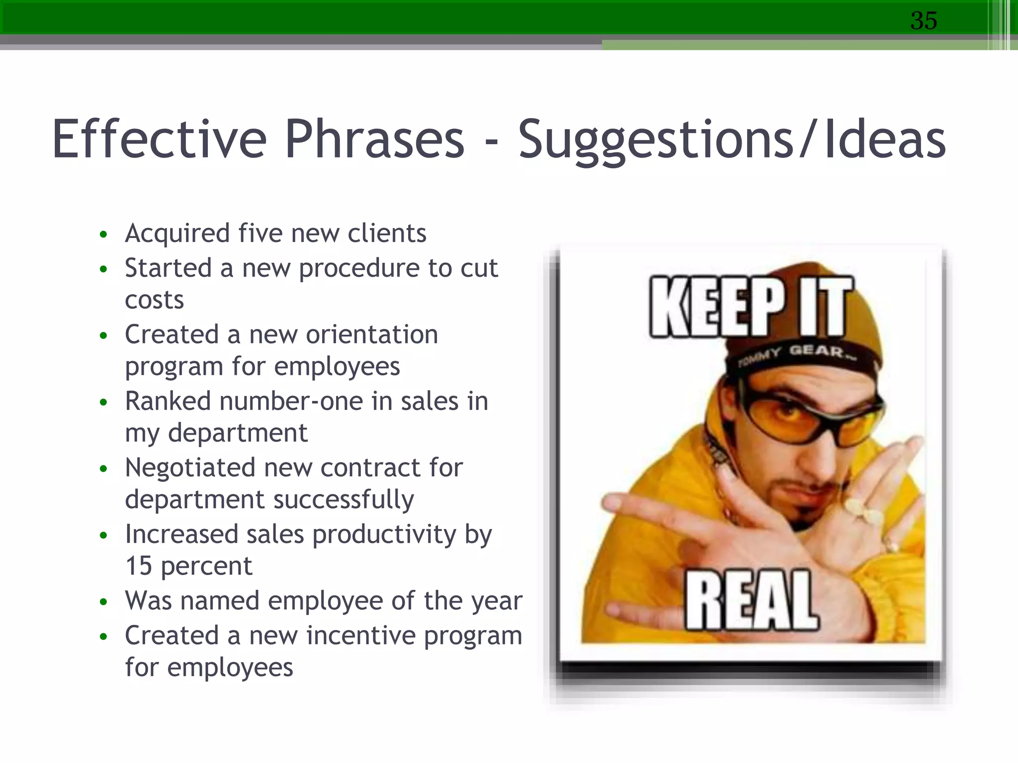 Effective Phrases - Suggestions/Ideas
• Acquired five new clients
• Started a new procedure to cut
costs
• Created a new orientation
program for employees
• Ranked number-one in sales in
my department
• Negotiated new contract for
department successfully
• Increased sales productivity by
15 percent
• Was named employee of the year
• Created a new incentive program
for employees
35
 
