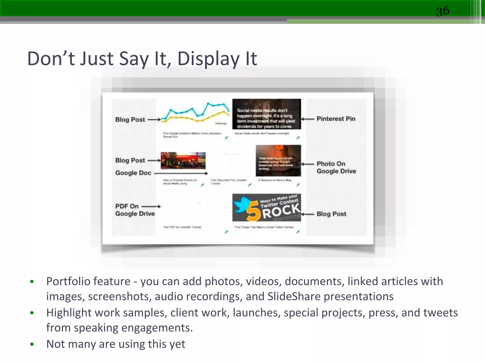 Don’t Just Say It, Display It
• Portfolio feature - you can add photos, videos, documents, linked articles with
images, screenshots, audio recordings, and SlideShare presentations
• Highlight work samples, client work, launches, special projects, press, and tweets
from speaking engagements.
• Not many are using this yet
36
 
