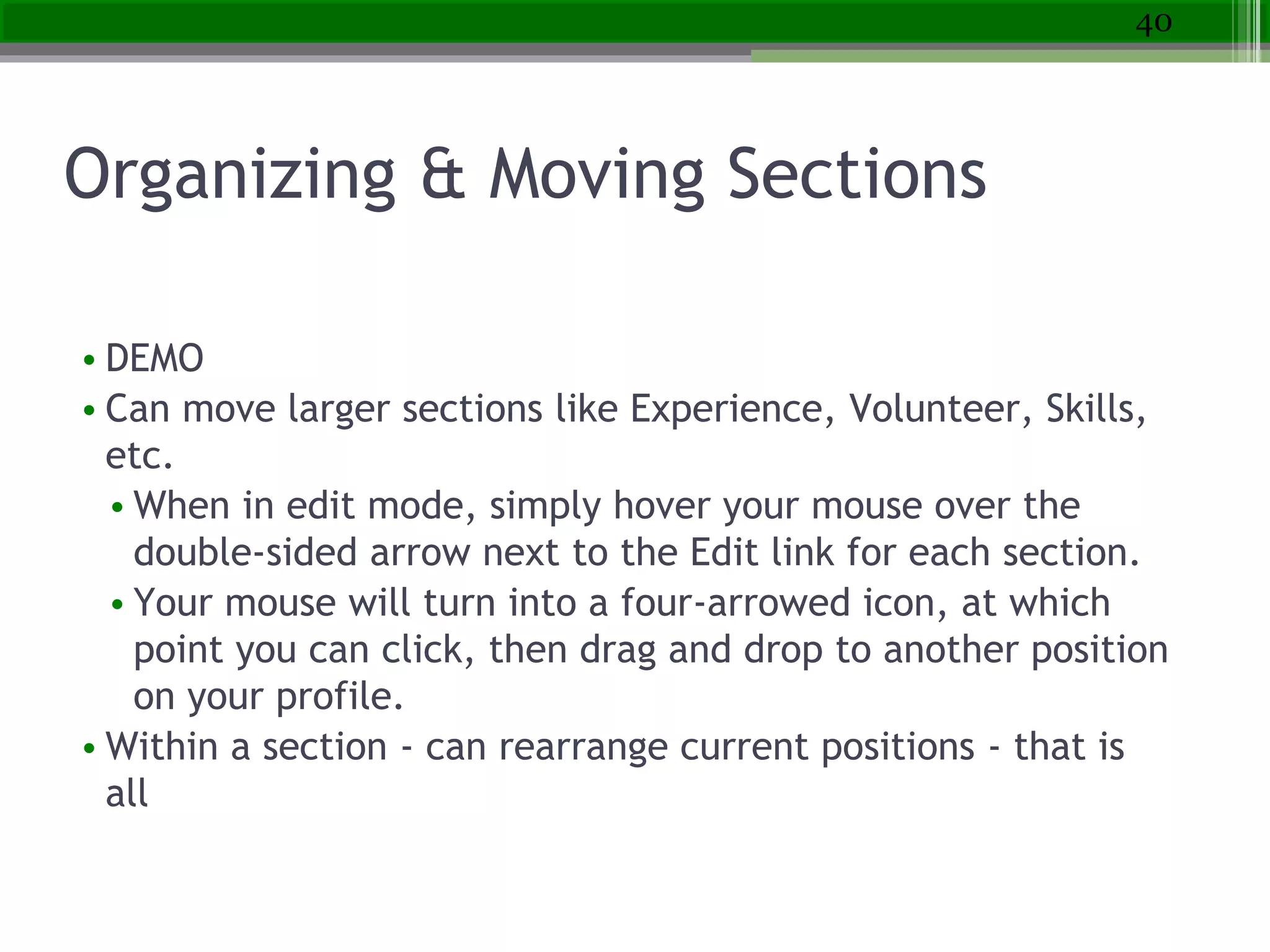 Organizing & Moving Sections
• DEMO
• Can move larger sections like Experience, Volunteer, Skills,
etc.
• When in edit mode, simply hover your mouse over the
double-sided arrow next to the Edit link for each section.
• Your mouse will turn into a four-arrowed icon, at which
point you can click, then drag and drop to another position
on your profile.
• Within a section - can rearrange current positions - that is
all
40
 
