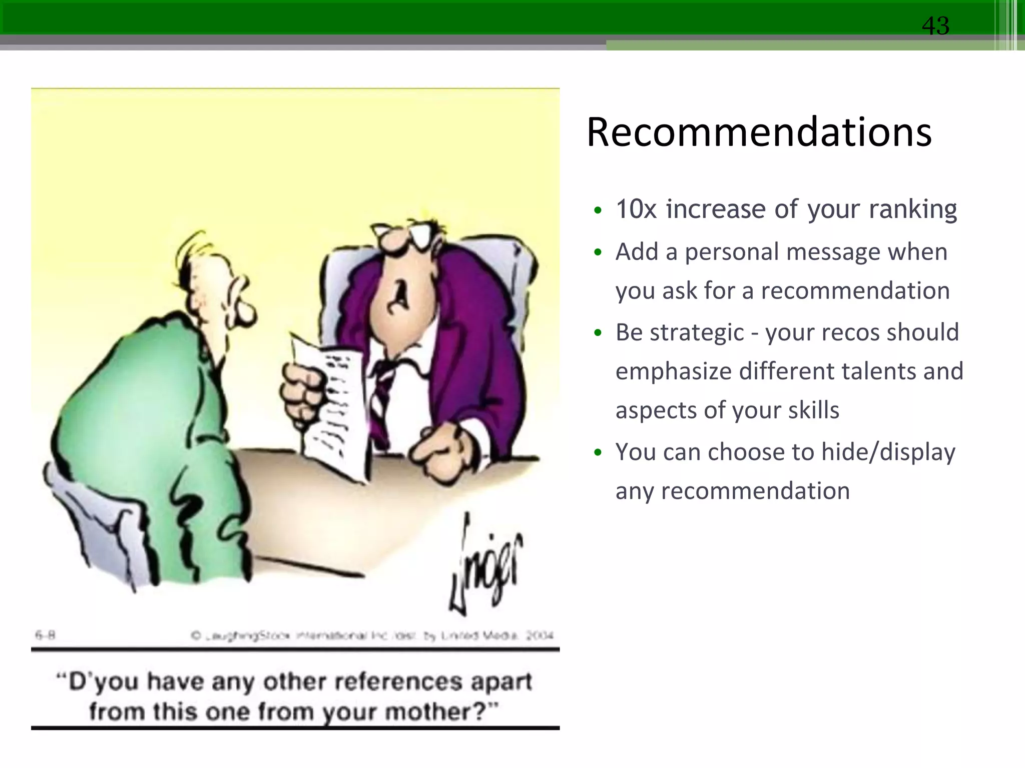 recommendations
• 10x increase of your ranking
• Add a personal message when
you ask for a recommendation
• Be strategic - your recos should
emphasize different talents and
aspects of your skills
• You can choose to hide/display
any recommendation
43
Recommendations
 