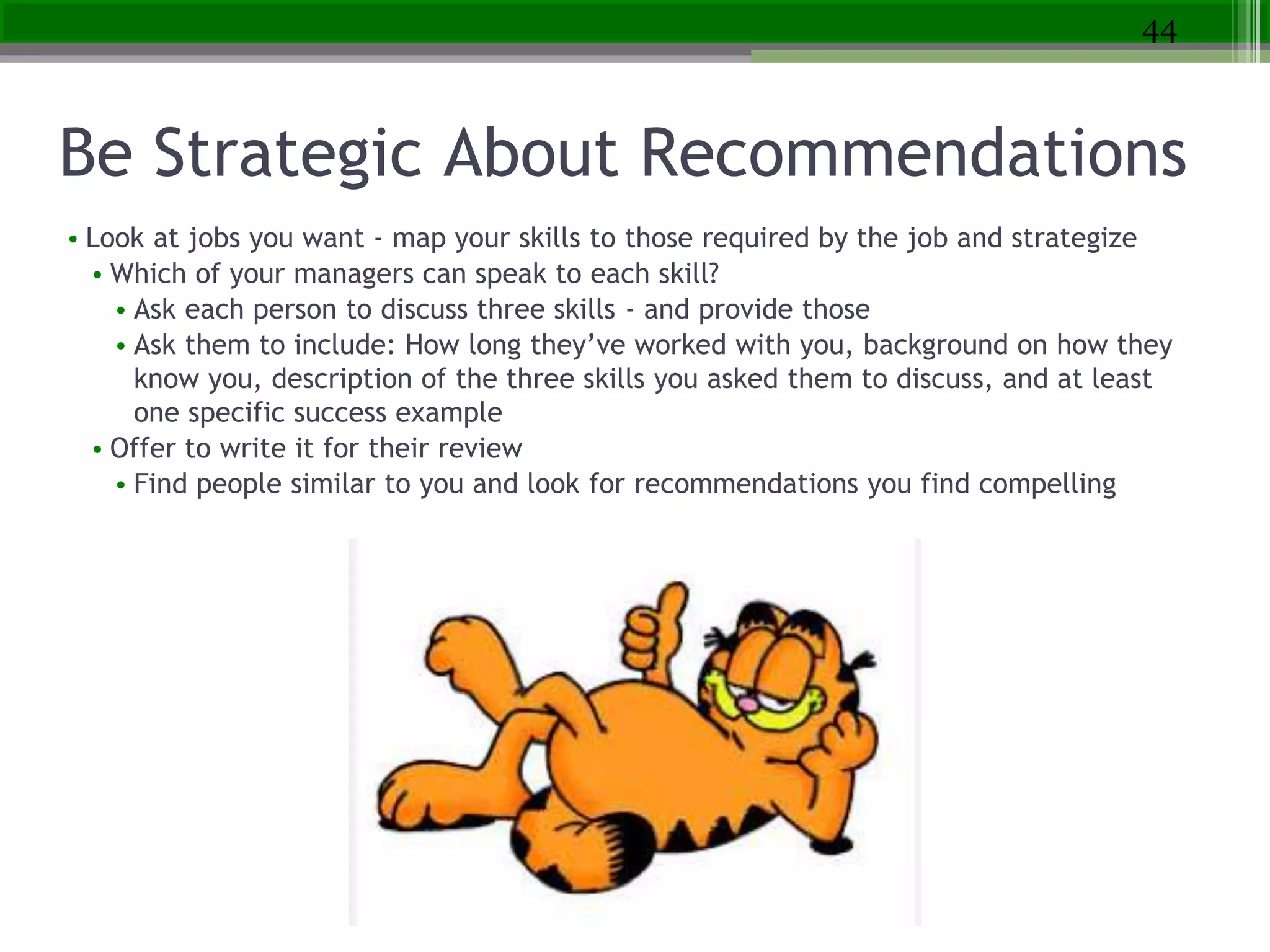 Be Strategic About Recommendations
• Look at jobs you want - map your skills to those required by the job and strategize
• Which of your managers can speak to each skill?
• Ask each person to discuss three skills - and provide those
• Ask them to include: How long they’ve worked with you, background on how they
know you, description of the three skills you asked them to discuss, and at least
one specific success example
• Offer to write it for their review
• Find people similar to you and look for recommendations you find compelling
44
 