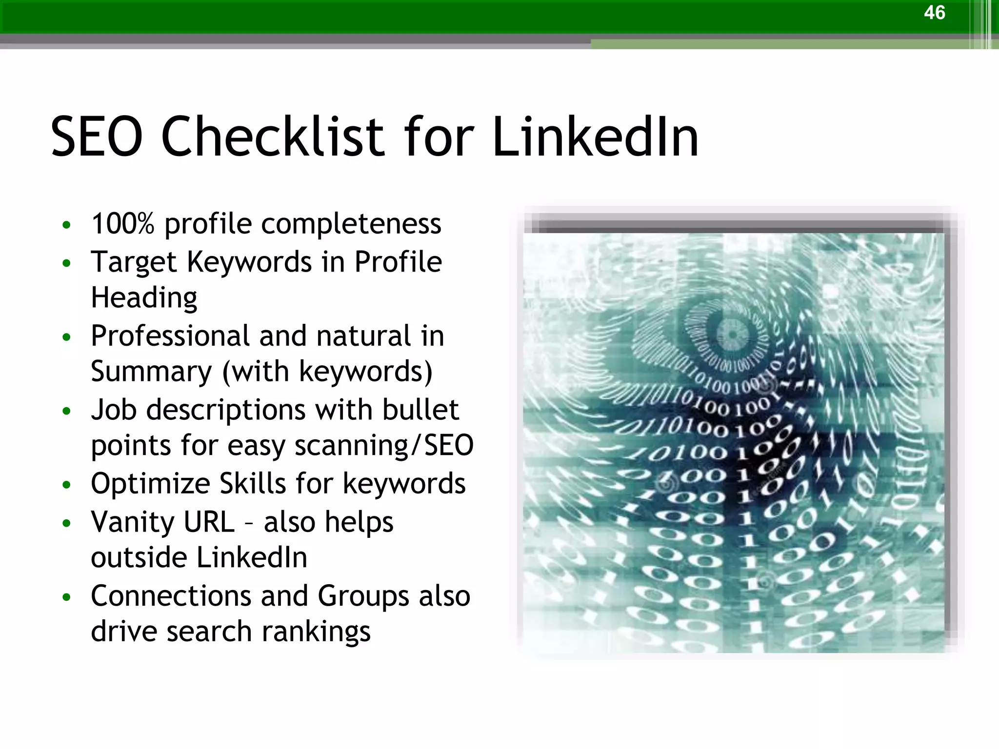 SEO Checklist for LinkedIn
• 100% profile completeness
• Target Keywords in Profile
Heading
• Professional and natural in
Summary (with keywords)
• Job descriptions with bullet
points for easy scanning/SEO
• Optimize Skills for keywords
• Vanity URL – also helps
outside LinkedIn
• Connections and Groups also
drive search rankings
46
 