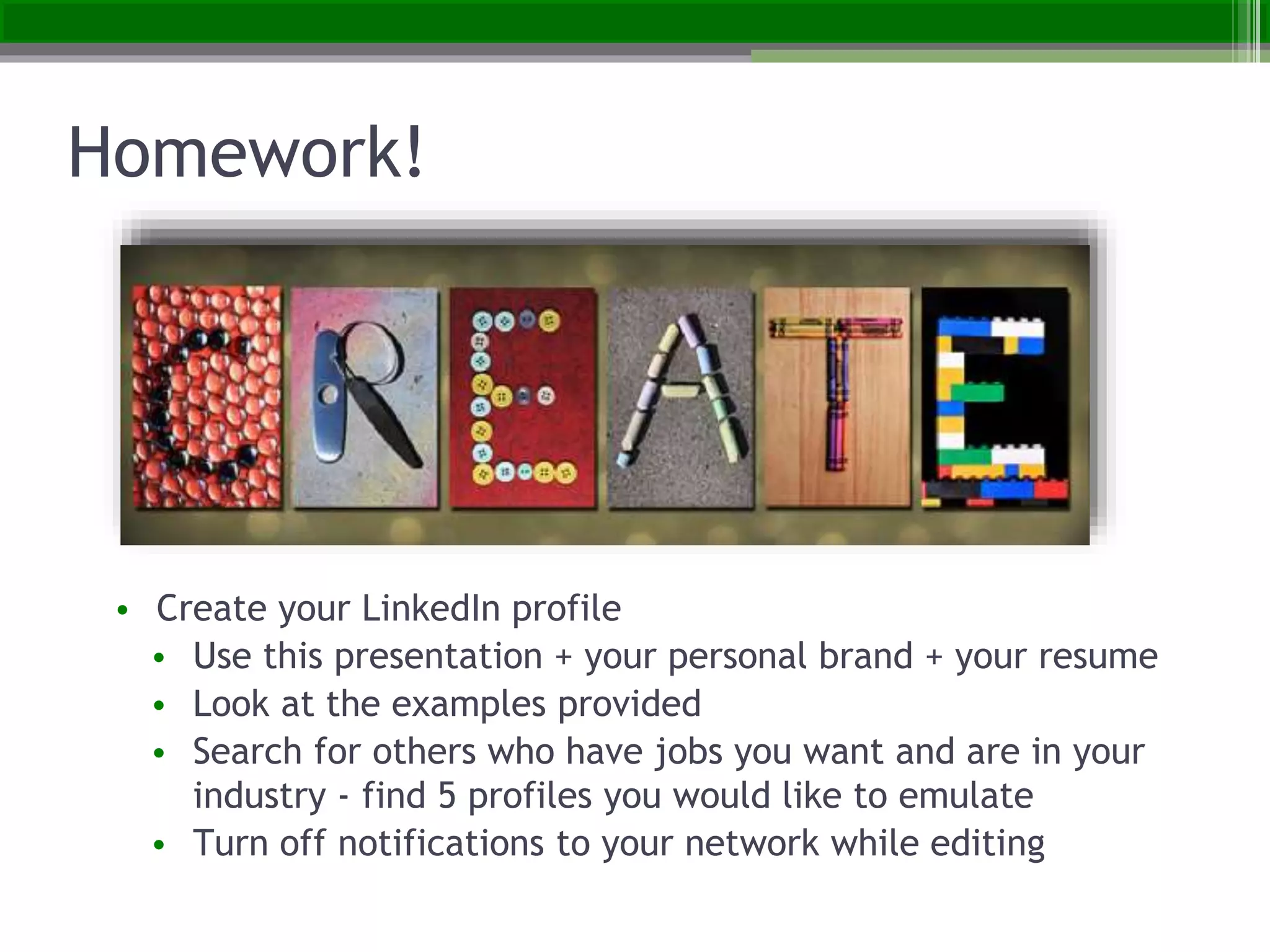 Homework!
• Create your LinkedIn profile
• Use this presentation + your personal brand + your resume
• Look at the examples provided
• Search for others who have jobs you want and are in your
industry - find 5 profiles you would like to emulate
• Turn off notifications to your network while editing
 
