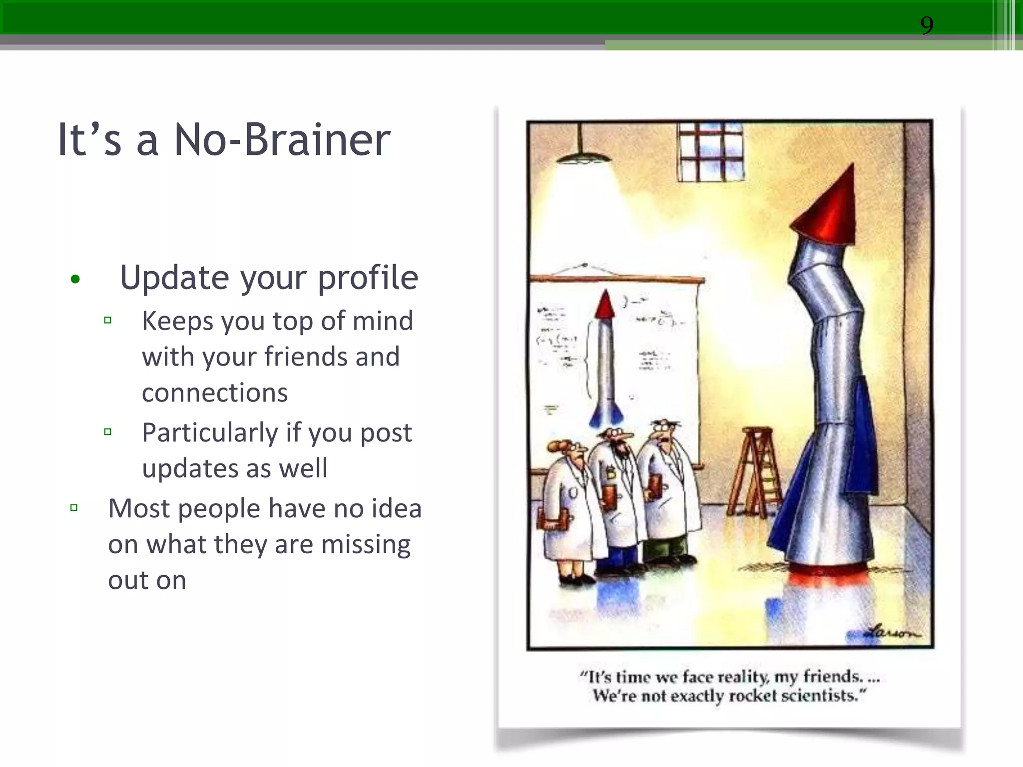 It’s a No-Brainer
• Update your profile
▫ Keeps you top of mind
with your friends and
connections
▫ Particularly if you post
updates as well
▫ Most people have no idea
on what they are missing
out on
9
 