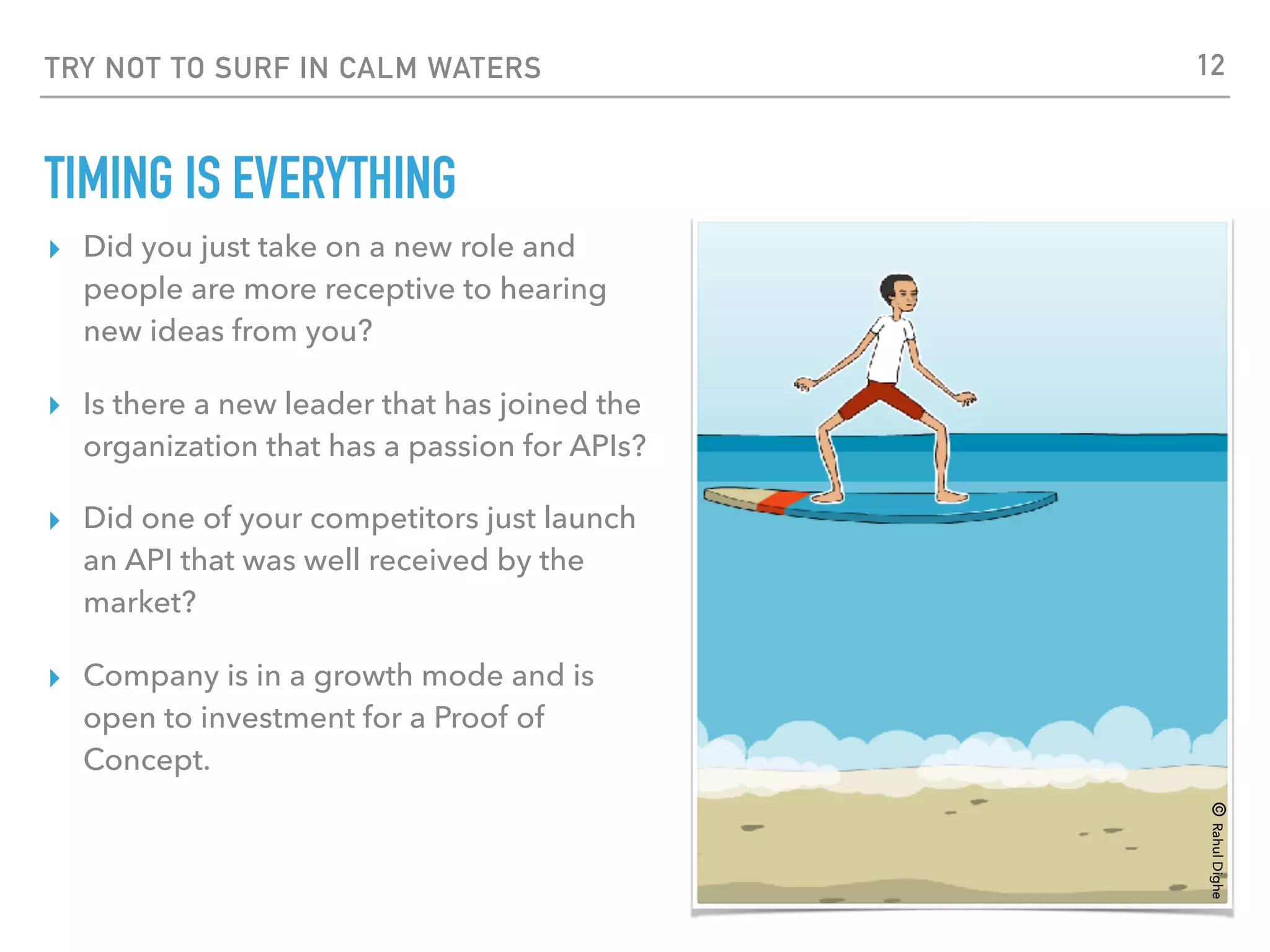 TRY NOT TO SURF IN CALM WATERS
TIMING IS EVERYTHING
▸ Did you just take on a new role and
people are more receptive to hearing
new ideas from you?
▸ Is there a new leader that has joined the
organization that has a passion for APIs?
▸ Did one of your competitors just launch
an API that was well received by the
market?
▸ Company is in a growth mode and is
open to investment for a Proof of
Concept.
©RahulDighe
12
 