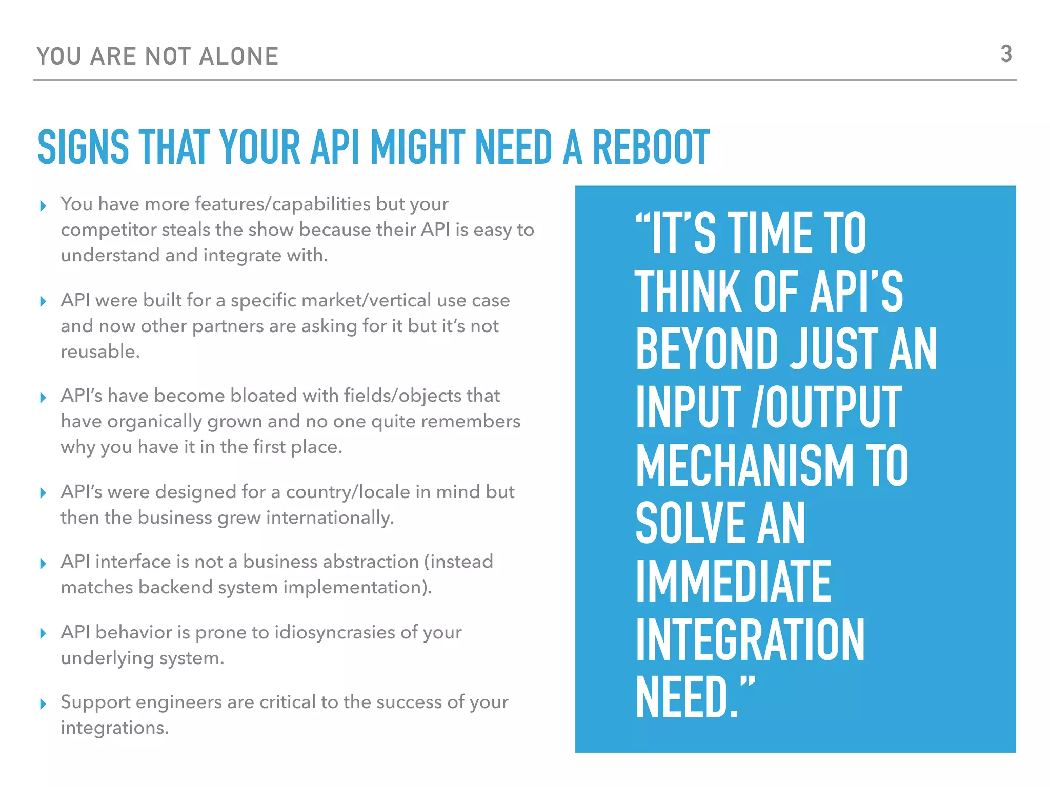 YOU ARE NOT ALONE
SIGNS THAT YOUR API MIGHT NEED A REBOOT
▸ You have more features/capabilities but your
competitor steals the show because their API is easy to
understand and integrate with.
▸ API were built for a speciﬁc market/vertical use case
and now other partners are asking for it but it’s not
reusable.
▸ API’s have become bloated with ﬁelds/objects that
have organically grown and no one quite remembers
why you have it in the ﬁrst place.
▸ API’s were designed for a country/locale in mind but
then the business grew internationally.
▸ API interface is not a business abstraction (instead
matches backend system implementation).
▸ API behavior is prone to idiosyncrasies of your
underlying system.
▸ Support engineers are critical to the success of your
integrations.
“IT’S TIME TO
THINK OF API’S
BEYOND JUST AN
INPUT /OUTPUT
MECHANISM TO
SOLVE AN
IMMEDIATE
INTEGRATION
NEED.”
3
 