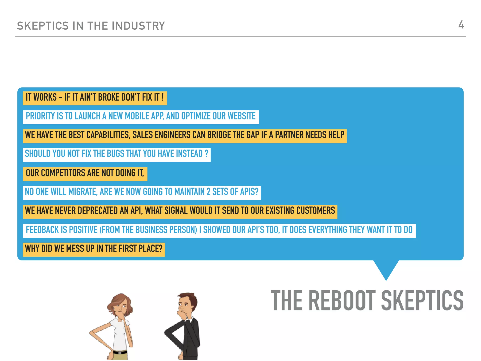 THE REBOOT SKEPTICS
SKEPTICS IN THE INDUSTRY
WE HAVE THE BEST CAPABILITIES, SALES ENGINEERS CAN BRIDGE THE GAP IF A PARTNER NEEDS HELP
WE HAVE NEVER DEPRECATED AN API, WHAT SIGNAL WOULD IT SEND TO OUR EXISTING CUSTOMERS
SHOULD YOU NOT FIX THE BUGS THAT YOU HAVE INSTEAD ?
NO ONE WILL MIGRATE, ARE WE NOW GOING TO MAINTAIN 2 SETS OF APIS?
OUR COMPETITORS ARE NOT DOING IT,
IT WORKS - IF IT AIN’T BROKE DON’T FIX IT !
FEEDBACK IS POSITIVE (FROM THE BUSINESS PERSON) I SHOWED OUR API’S TOO, IT DOES EVERYTHING THEY WANT IT TO DO
WHY DID WE MESS UP IN THE FIRST PLACE?
PRIORITY IS TO LAUNCH A NEW MOBILE APP, AND OPTIMIZE OUR WEBSITE
4
 