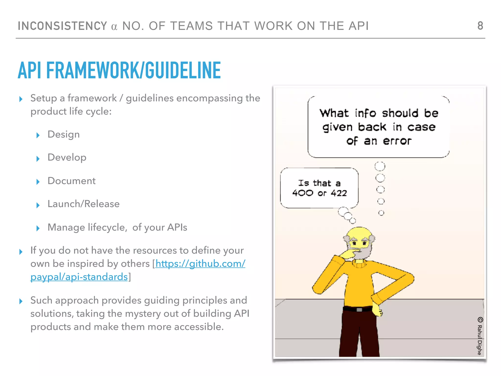 INCONSISTENCY ⍺ NO. OF TEAMS THAT WORK ON THE API
API FRAMEWORK/GUIDELINE
▸ Setup a framework / guidelines encompassing the
product life cycle:
▸ Design
▸ Develop
▸ Document
▸ Launch/Release
▸ Manage lifecycle, of your APIs
▸ If you do not have the resources to deﬁne your
own be inspired by others [https://github.com/
paypal/api-standards]
▸ Such approach provides guiding principles and
solutions, taking the mystery out of building API
products and make them more accessible.
8
©RahulDighe
 