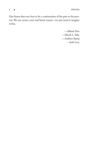 n                                                        PReFACe


Our future does not have to be a continuation of the past or the pres-
ent. We can create a new and better course—we just need to imagine
it first.

                                                     —Allison Fine
                                                    —Micah L. Sifry
                                                    —Andrew Rasiej
                                                      —Josh Levy
 