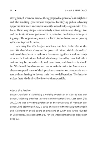 n                                               sM A L L d DeMoCR ACY


strengthened when we can see the aggregated response of our neighbors
and the resulting government response. Identifying public advocacy
opportunities, such as chances to testify, would help—again, with feed-
back. These very simple and relatively minor actions can change lives
and our institutions of government in powerful, nonlinear, and surpris-
ing ways. The opportunity to see results, to know that others are joining
with you, is possible online.
     Each essay like this has just one idea, and here is the idea of this
one: We should not discount the power of minor, visible, short-lived
actions of Americans to make our lives more significant and to change
democratic institutions. Indeed, the change forced by these individual
actions may be unpredictable and enormous, and that is as it should
be. We should do whatever we can to make it easier for Americans to
choose to spend some of their precious attention on democratic mat-
ters without having to devote their lives to deliberation. The Internet
makes these kinds of visible interventions possible.



About the Author
Susan Crawford is currently a Visiting Professor of Law at Yale Law
School, teaching Internet law and communications law. Last term (fall
2007), she was a visiting professor at the University of Michigan Law
School, and starting on July 1, 2008 she will join the faculty at Michigan.
She is a member of the board of directors of ICANN and is the founder
of OneWebDay, a global Earth Day for the Internet that takes place each
Sept. 22.
 