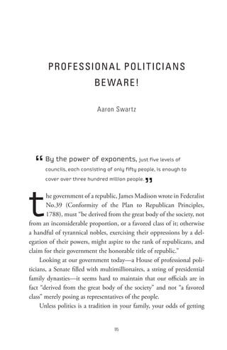 PRoF essIon A L PoL I t ICI A ns
                           Be WA Re !

                            Aaron Swartz




  “   By the power of exponents, just five levels of
      councils, each consisting of only fifty people, is enough to



                                                 ”
      cover over three hundred million people.




t       he government of a republic, James Madison wrote in Federalist
        No.39 (Conformity of the Plan to Republican Principles,
        1788), must “be derived from the great body of the society, not
from an inconsiderable proportion, or a favored class of it; otherwise
a handful of tyrannical nobles, exercising their oppressions by a del-
egation of their powers, might aspire to the rank of republicans, and
claim for their government the honorable title of republic.”
     Looking at our government today—a House of professional poli-
ticians, a Senate filled with multimillionaires, a string of presidential
family dynasties—it seems hard to maintain that our officials are in
fact “derived from the great body of the society” and not “a favored
class” merely posing as representatives of the people.
     Unless politics is a tradition in your family, your odds of getting


                                   
 