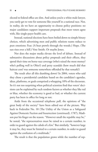 n                              P R o F e s s I o n A L P o L I t I C I A n s B e WA R e !


elected to federal office are slim. And unless you’re a white male lawyer,
you rarely get to vote for someone like yourself in a national race. Nor,
in reality, do we have an opportunity to choose policy positions: no
major candidates support important proposals that most voters agree
with, like single-payer health care.
    Instead, national elections have been boiled down to simple binary
choices, which advertising men and public relations teams reduce to
pure emotions: Fear. (A bear prowls through the woods.) Hope. (The
sun rises over a hill.) Vote Smith. Or maybe Jones.
    Nor does the major media elevate the level of debate. Instead of
substantive discussions about policy proposals and their effects, they
spend their time on horse-race coverage (who’s raised the most money?
who’s polling well in Ohio?) and petty scandals (how much did that
haircut cost? was someone somewhere offended by that remark?)
    The result after all this dumbing down? In 2004, voters who said
they chose a presidential candidate based on the candidate’s agendas,
ideas, platforms, or goals comprised a whopping 10% of the electorate.
So it’s not too surprising when political scientists find that voters’ deci-
sions can be explained by such random factors as whether they like red
or blue, whether the economy is good or bad, or whether the current
party has been in office for long or not.
    Aside from the occasional telephone poll, the opinions of “the
great body of the society” have been edited out of the picture. Way
back in Federalist No. 10 (The Utility of the Union as a Safeguard
Against Domestic Faction and Insurrection (continued), 1787), Madi-
son put his finger on the reason. “However small the republic may be,”
he noted, “the representatives must be raised to a certain number, in
order to guard against the cabals of a few.” But similarly, “however large
it may be, they must be limited to a certain number, in order to guard
against the confusion of a multitude.”
    The result is that the population grows while the number of rep-
 