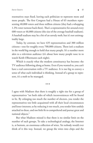 Aaron Swar t z                                                     n   


resentatives stays fixed, leaving each politician to represent more and
more people. The first Congress had a House of 65 members repre-
senting 40,000 voters and three million citizens (they had a whopping
1.3% voter turnout back then). That’s a representative for around every
600 voters or 46,000 citizens (the size of the average baseball stadium).
A baseball stadium may be a bit of an unruly mob, but it’s not unimag-
inably large.
     Today, by contrast, we have 435 representatives and 300 million
citizens—one for roughly every 700,000 citizens. There isn’t a stadium
in the world big enough to hold that many people. It’s a number more
akin to a television audience (it’s about how many people tune in to
watch Keith Olbermann each night).
     Which is exactly what the modern constituency has become: the
TV audience following along at home. Even if you wanted to, you can’t
have a real conversation with a TV audience. It is too big to convey a
sense of what each individual is thinking. Instead of a group to repre-
sent, it’s a mob to be managed.

                                  •••

I agree with Madison that there is roughly a right size for a group of
representatives “on both sides of which inconveniences will be found
to lie. By enlarging too much the number of electors, you render the
representatives too little acquainted with all their local circumstances
and lesser interests; as by reducing it too much, you render him unduly
attached to these, and too little fit to comprehend and pursue great and
national objects.”
     But what Madison missed is that there is no similar limit on the
number of such groups. To take a technological analogy, the Internet
is, at bottom, an enormous collection of wires. Yet nobody would ever
think of it this way. Instead, we group the wires into chips and the
 