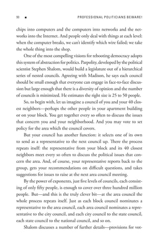 8   n                               P R o F e s s I o n A L P o L I t I C I A n s B e WA R e !


chips into computers and the computers into networks and the net-
works into the Internet. And people only deal with things at each level:
when the computer breaks, we can’t identify which wire failed; we take
the whole thing into the shop.
     One of the most compelling visions for rebooting democracy adopts
this system of abstraction for politics. Parpolity, developed by the political
scientist Stephen Shalom, would build a legislature out of a hierarchical
series of nested councils. Agreeing with Madison, he says each council
should be small enough that everyone can engage in face-to-face discus-
sion but large enough that there is a diversity of opinion and the number
of councils is minimized. He estimates the right size is 25 to 50 people.
     So, to begin with, let us imagine a council of you and your 40 clos-
est neighbors—perhaps the other people in your apartment building
or on your block. You get together every so often to discuss the issues
that concern you and your neighborhood. And you may vote to set
policy for the area which the council covers.
     But your council has another function: it selects one of its own
to send as a representative to the next council up. There the process
repeats itself: the representative from your block and its 40 closest
neighbors meet every so often to discuss the political issues that con-
cern the area. And, of course, your representative reports back to the
group, gets your recommendations on difficult questions, and takes
suggestions for issues to raise at the next area council meeting.
     By the power of exponents, just five levels of councils, each consist-
ing of only fifty people, is enough to cover over three hundred million
people. But—and this is the truly clever bit—at the area council the
whole process repeats itself. Just as each block council nominates a
representative to the area council, each area council nominates a repre-
sentative to the city council, and each city council to the state council,
each state council to the national council, and so on.
     Shalom discusses a number of further details—provisions for vot-
 