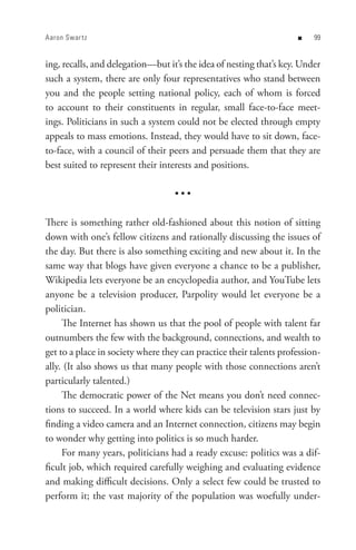 Aaron Swar t z                                                      n    


ing, recalls, and delegation—but it’s the idea of nesting that’s key. Under
such a system, there are only four representatives who stand between
you and the people setting national policy, each of whom is forced
to account to their constituents in regular, small face-to-face meet-
ings. Politicians in such a system could not be elected through empty
appeals to mass emotions. Instead, they would have to sit down, face-
to-face, with a council of their peers and persuade them that they are
best suited to represent their interests and positions.

                                   •••

There is something rather old-fashioned about this notion of sitting
down with one’s fellow citizens and rationally discussing the issues of
the day. But there is also something exciting and new about it. In the
same way that blogs have given everyone a chance to be a publisher,
Wikipedia lets everyone be an encyclopedia author, and YouTube lets
anyone be a television producer, Parpolity would let everyone be a
politician.
     The Internet has shown us that the pool of people with talent far
outnumbers the few with the background, connections, and wealth to
get to a place in society where they can practice their talents profession-
ally. (It also shows us that many people with those connections aren’t
particularly talented.)
     The democratic power of the Net means you don’t need connec-
tions to succeed. In a world where kids can be television stars just by
finding a video camera and an Internet connection, citizens may begin
to wonder why getting into politics is so much harder.
     For many years, politicians had a ready excuse: politics was a dif-
ficult job, which required carefully weighing and evaluating evidence
and making difficult decisions. Only a select few could be trusted to
perform it; the vast majority of the population was woefully under-
 