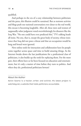 00   n                                          t H e e t HI C s o F oP e n n e s s


qualified.
     And perhaps in the era of a cozy relationship between politicians
and the press, this illusion could be sustained. But as netroots activists
and blogs push our national conversation ever closer to the real world,
this excuse is becoming laughable. After all, these men and women of
supposedly sober judgment voted overwhelmingly for disasters like the
Iraq War. “No one could have ever predicted this,” TV’s talking heads
all insist. No one, that is, except the great body of society, whose insis-
tence that Iraq did not pose a threat and that an occupation would be
long and brutal went ignored.
     New online tools for interaction and collaboration have let people
come together across space and time to build amazing things. As the
Internet breaks down the last justifications for a professional class of
politicians, it also builds up the tools for replacing them. For the most
part, their efforts have so far been focused on education and entertain-
ment, but it’s only a matter of time before they turn to politics. And
when they do, professional politicians beware!



About the Author
Aaron Swartz is a hacker, writer, and activist. His latest project is
watchdog.net, a website that holds politicians accountable.
 