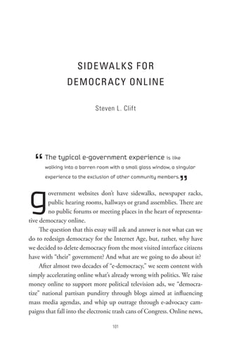 sIDe WA L Ks F oR
                DeMoCR AC Y onL Ine

                            Steven L. Clift




  “   The typical e-government experience is like
      walking into a barren room with a small glass window, a singular



                                                               ”
      experience to the exclusion of other community members.




g        overnment websites don’t have sidewalks, newspaper racks,
         public hearing rooms, hallways or grand assemblies. There are
         no public forums or meeting places in the heart of representa-
tive democracy online.
     The question that this essay will ask and answer is not what can we
do to redesign democracy for the Internet Age, but, rather, why have
we decided to delete democracy from the most visited interface citizens
have with “their” government? And what are we going to do about it?
     After almost two decades of “e-democracy,” we seem content with
simply accelerating online what’s already wrong with politics. We raise
money online to support more political television ads, we “democra-
tize” national partisan punditry through blogs aimed at influencing
mass media agendas, and whip up outrage through e-advocacy cam-
paigns that fall into the electronic trash cans of Congress. Online news,

                                   0
 