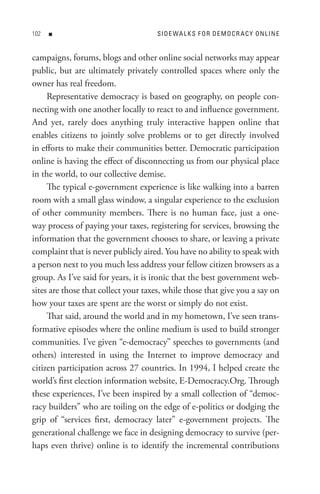 0   n                              s I D e WA L K s F o R D e M o C R A C Y o n L In e


campaigns, forums, blogs and other online social networks may appear
public, but are ultimately privately controlled spaces where only the
owner has real freedom.
     Representative democracy is based on geography, on people con-
necting with one another locally to react to and influence government.
And yet, rarely does anything truly interactive happen online that
enables citizens to jointly solve problems or to get directly involved
in efforts to make their communities better. Democratic participation
online is having the effect of disconnecting us from our physical place
in the world, to our collective demise.
     The typical e-government experience is like walking into a barren
room with a small glass window, a singular experience to the exclusion
of other community members. There is no human face, just a one-
way process of paying your taxes, registering for services, browsing the
information that the government chooses to share, or leaving a private
complaint that is never publicly aired. You have no ability to speak with
a person next to you much less address your fellow citizen browsers as a
group. As I’ve said for years, it is ironic that the best government web-
sites are those that collect your taxes, while those that give you a say on
how your taxes are spent are the worst or simply do not exist.
     That said, around the world and in my hometown, I’ve seen trans-
formative episodes where the online medium is used to build stronger
communities. I’ve given “e-democracy” speeches to governments (and
others) interested in using the Internet to improve democracy and
citizen participation across 27 countries. In 1994, I helped create the
world’s first election information website, E-Democracy.Org. Through
these experiences, I’ve been inspired by a small collection of “democ-
racy builders” who are toiling on the edge of e-politics or dodging the
grip of “services first, democracy later” e-government projects. The
generational challenge we face in designing democracy to survive (per-
haps even thrive) online is to identify the incremental contributions
 