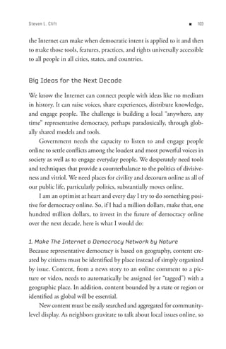 Steven L. Clif t                                                    n   0


the Internet can make when democratic intent is applied to it and then
to make those tools, features, practices, and rights universally accessible
to all people in all cities, states, and countries.


Big Ideas for the Next Decade

We know the Internet can connect people with ideas like no medium
in history. It can raise voices, share experiences, distribute knowledge,
and engage people. The challenge is building a local “anywhere, any
time” representative democracy, perhaps paradoxically, through glob-
ally shared models and tools.
     Government needs the capacity to listen to and engage people
online to settle conflicts among the loudest and most powerful voices in
society as well as to engage everyday people. We desperately need tools
and techniques that provide a counterbalance to the politics of divisive-
ness and vitriol. We need places for civility and decorum online as all of
our public life, particularly politics, substantially moves online.
     I am an optimist at heart and every day I try to do something posi-
tive for democracy online. So, if I had a million dollars, make that, one
hundred million dollars, to invest in the future of democracy online
over the next decade, here is what I would do:

1. Make The Internet a Democracy Network by Nature
Because representative democracy is based on geography, content cre-
ated by citizens must be identified by place instead of simply organized
by issue. Content, from a news story to an online comment to a pic-
ture or video, needs to automatically be assigned (or “tagged”) with a
geographic place. In addition, content bounded by a state or region or
identified as global will be essential.
    New content must be easily searched and aggregated for community-
level display. As neighbors gravitate to talk about local issues online, so
 