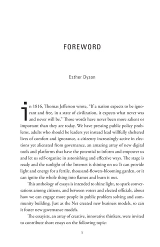 F oRe WoRD



                             Esther Dyson




i     n 1816, Thomas Jefferson wrote, “If a nation expects to be igno-
      rant and free, in a state of civilization, it expects what never was
      and never will be.” Those words have never been more salient or
important than they are today. We have pressing public policy prob-
lems, adults who should be leaders yet instead lead willfully sheltered
lives of comfort and ignorance, a citizenry increasingly active in elec-
tions yet alienated from governance, an amazing array of new digital
tools and platforms that have the potential to inform and empower us
and let us self-organize in astonishing and effective ways. The stage is
ready and the sunlight of the Internet is shining on us: It can provide
light and energy for a fertile, thousand-flowers-blooming garden, or it
can ignite the whole thing into flames and burn it out.
     This anthology of essays is intended to shine light, to spark conver-
sations among citizens, and between voters and elected officials, about
how we can engage more people in public problem solving and com-
munity building. Just as the Net created new business models, so can
it foster new governance models.
     The essayists, an array of creative, innovative thinkers, were invited
to contribute short essays on the following topic:

                                     
 