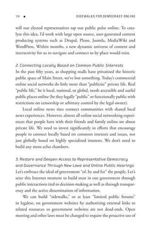 0   n                               s I D e WA L K s F o R D e M o C R A C Y o n L In e


will our elected representatives tap our public pulse online. To cata-
lyze this idea, I’d work with large open source, user-generated content
producing systems such as Drupal, Plone, Joomla, MediaWiki and
WordPress. Within months, a new dynamic universe of content and
interactivity for us to navigate and connect to by place would exist.

2. Connecting Locally Based on Common Public Interests
In the past fifty years, as shopping malls have privatized the historic
public space of Main Street, we’ve lost something. Today’s commercial
online social networks do little more than “publicize” private life. Real
“public life,” be it local, national, or global, needs accessible and useful
public places online (be they legally “public” or functionally public with
restrictions on censorship or arbitrary control by the legal owner).
     Local online news sites connect communities with shared local
news experiences. However, almost all online social networking experi-
ences that people have with their friends and family online are about
private life. We need to invest significantly in efforts that encourage
people to connect locally based on common interests and issues, not
just globally based on highly specialized interests. We don’t need to
build any more echo chambers.

3. Restore and Deepen Access to Representative Democracy
and Governance Through New Laws and Online Public Hearings
Let’s embrace the ideal of government “of, by and for” the people. Let’s
seize this Internet moment to build trust in our government through
public interactions tied to decision-making as well as through transpar-
ency and the active dissemination of information.
     We can build “sidewalks,” or at least “limited public forums”
in legalese, on government websites by authorizing external links to
related resources so government websites are not dead-ends. Open
meeting and other laws must be changed to require the proactive use of
 