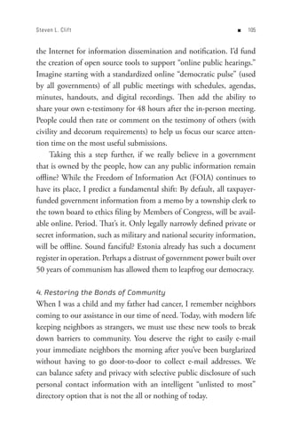 Steven L. Clif t                                                  n   0


the Internet for information dissemination and notification. I’d fund
the creation of open source tools to support “online public hearings.”
Imagine starting with a standardized online “democratic pulse” (used
by all governments) of all public meetings with schedules, agendas,
minutes, handouts, and digital recordings. Then add the ability to
share your own e-testimony for 48 hours after the in-person meeting.
People could then rate or comment on the testimony of others (with
civility and decorum requirements) to help us focus our scarce atten-
tion time on the most useful submissions.
     Taking this a step further, if we really believe in a government
that is owned by the people, how can any public information remain
offline? While the Freedom of Information Act (FOIA) continues to
have its place, I predict a fundamental shift: By default, all taxpayer-
funded government information from a memo by a township clerk to
the town board to ethics filing by Members of Congress, will be avail-
able online. Period. That’s it. Only legally narrowly defined private or
secret information, such as military and national security information,
will be offline. Sound fanciful? Estonia already has such a document
register in operation. Perhaps a distrust of government power built over
50 years of communism has allowed them to leapfrog our democracy.

4. Restoring the Bonds of Community
When I was a child and my father had cancer, I remember neighbors
coming to our assistance in our time of need. Today, with modern life
keeping neighbors as strangers, we must use these new tools to break
down barriers to community. You deserve the right to easily e-mail
your immediate neighbors the morning after you’ve been burglarized
without having to go door-to-door to collect e-mail addresses. We
can balance safety and privacy with selective public disclosure of such
personal contact information with an intelligent “unlisted to most”
directory option that is not the all or nothing of today.
 