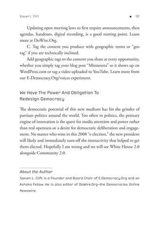 Steven L. Clif t                                                   n   0


    Updating open meeting laws to first require announcements, then
agendas, handouts, digital recording, is a good starting point. Learn
more at DoWire.Org.
    C. Tag the content you produce with geographic terms or “geo
tag” if you are technically inclined.
    Add geographic tags to the content you share at every opportunity,
whether you simply tag your blog post “Minnesota” so it shows up on
WordPress.com or tag a video uploaded to YouTube. Learn more from
our E-Democracy.Org/voices experiment.


We Have The Power And Obligation To
Redesign Democracy

The democratic potential of this new medium has hit the grinder of
partisan politics around the world. Too often in politics, the primary
engine of innovation is the quest for media attention and power rather
than real openness or a desire for democratic deliberation and engage-
ment. No matter who wins in this 2008 “e-election,” the new president
will likely and immediately turn off the interactivity that helped to get
them elected. Hopefully I am wrong and we will see White House 2.0
alongside Community 2.0.



About the Author
Steven L. Clift is a Founder and Board Chair of E-Democracy.Org and an
Ashoka Fellow. He is also editor of DoWire.Org—the Democracies Online
Newswire.
 
