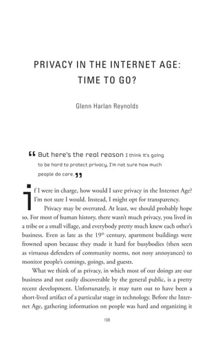 PRI VAC Y In t He In t eRne t AGe :
                         t IMe to Go?

                         Glenn Harlan Reynolds




  “    But here’s the real reason I think it’s going
       to be hard to protect privacy, I’m not sure how much



                         ”
       people do care.




i     f I were in charge, how would I save privacy in the Internet Age?
      I’m not sure I would. Instead, I might opt for transparency.
           Privacy may be overrated. At least, we should probably hope
so. For most of human history, there wasn’t much privacy, you lived in
a tribe or a small village, and everybody pretty much knew each other’s
business. Even as late as the 19th century, apartment buildings were
frowned upon because they made it hard for busybodies (then seen
as virtuous defenders of community norms, not nosy annoyances) to
monitor people’s comings, goings, and guests.
     What we think of as privacy, in which most of our doings are our
business and not easily discoverable by the general public, is a pretty
recent development. Unfortunately, it may turn out to have been a
short-lived artifact of a particular stage in technology. Before the Inter-
net Age, gathering information on people was hard and organizing it

                                    08
 