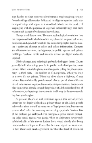 Glenn Harlan Reynolds                                               n   0


even harder, as other economic developments made escaping scrutiny
from the village elders easier. Police and intelligence agencies could stay
on top of things with regard to selected individuals, but the burden of
keeping up with the populace at large was sufficiently high that there
wasn’t much danger of widespread surveillance.
     Things are different now. The same technological revolution that
has empowered individuals in other ways has also empowered states,
businesses, and, yes, individuals to pry into other people’s lives by mak-
ing it easier and cheaper to collect and collate information. Cameras
are ubiquitous in stores, on highways, in public squares and private
buildings. Purchase, credit, and financial records are digital and easily
indexed.
     Of the changes, easy indexing is probably the biggest threat. Courts
generally hold that things you do in public, with third parties, aren’t
private. When you dial a phone number, you’re telling the phone com-
pany—a third party—the number, so it’s not private. When you shop
in a store, it’s not private. When you drive down a highway, it’s not
private. But traditionally, people weren’t able to put all those different
bits of information together. Now, with computerization, that’s child’s
play (sometimes literally so) and the product of all those isolated bits of
information, each perhaps innocuous in itself, may be far more reveal-
ing than you imagine.
     At present, there’s no real protection against this sort of privacy
threat (it’s not legally defined as a privacy threat at all). Many people
believe that there should be some sort of legal protection, but current
statutes don’t take the necessary overarching approach. Various bits
of the problem get addressed. For example, a special statute protect-
ing video rental records was passed when an alternative newsweekly
published a list of the movies Robert Bork rented shortly after being
nominated to the Supreme Court. But there’s no big-picture treatment.
In fact, there’s not much agreement on what that kind of treatment
 