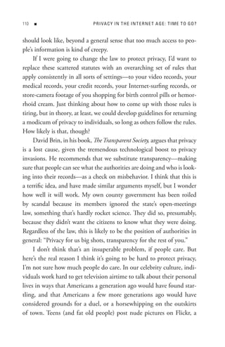 0   n                       P R I VA C Y In t H e In t e R n e t A Ge : t I M e t o Go ?


should look like, beyond a general sense that too much access to peo-
ple’s information is kind of creepy.
     If I were going to change the law to protect privacy, I’d want to
replace these scattered statutes with an overarching set of rules that
apply consistently in all sorts of settings—to your video records, your
medical records, your credit records, your Internet-surfing records, or
store-camera footage of you shopping for birth control pills or hemor-
rhoid cream. Just thinking about how to come up with those rules is
tiring, but in theory, at least, we could develop guidelines for returning
a modicum of privacy to individuals, so long as others follow the rules.
How likely is that, though?
     David Brin, in his book, The Transparent Society, argues that privacy
is a lost cause, given the tremendous technological boost to privacy
invasions. He recommends that we substitute transparency—making
sure that people can see what the authorities are doing and who is look-
ing into their records—as a check on misbehavior. I think that this is
a terrific idea, and have made similar arguments myself, but I wonder
how well it will work. My own county government has been roiled
by scandal because its members ignored the state’s open-meetings
law, something that’s hardly rocket science. They did so, presumably,
because they didn’t want the citizens to know what they were doing.
Regardless of the law, this is likely to be the position of authorities in
general: “Privacy for us big shots, transparency for the rest of you.”
     I don’t think that’s an insuperable problem, if people care. But
here’s the real reason I think it’s going to be hard to protect privacy,
I’m not sure how much people do care. In our celebrity culture, indi-
viduals work hard to get television airtime to talk about their personal
lives in ways that Americans a generation ago would have found star-
tling, and that Americans a few more generations ago would have
considered grounds for a duel, or a horsewhipping on the outskirts
of town. Teens (and fat old people) post nude pictures on Flickr, a
 