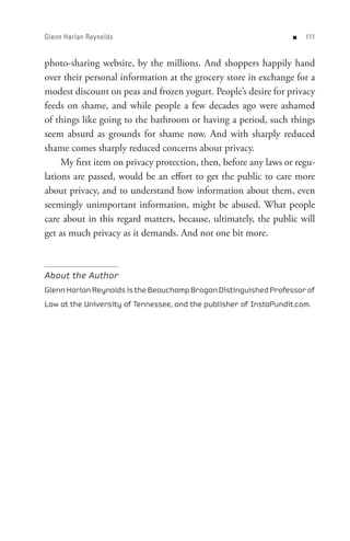 Glenn Harlan Reynolds                                               n   


photo-sharing website, by the millions. And shoppers happily hand
over their personal information at the grocery store in exchange for a
modest discount on peas and frozen yogurt. People’s desire for privacy
feeds on shame, and while people a few decades ago were ashamed
of things like going to the bathroom or having a period, such things
seem absurd as grounds for shame now. And with sharply reduced
shame comes sharply reduced concerns about privacy.
     My first item on privacy protection, then, before any laws or regu-
lations are passed, would be an effort to get the public to care more
about privacy, and to understand how information about them, even
seemingly unimportant information, might be abused. What people
care about in this regard matters, because, ultimately, the public will
get as much privacy as it demands. And not one bit more.



About the Author
Glenn Harlan Reynolds is the Beauchamp Brogan Distinguished Professor of
Law at the University of Tennessee, and the publisher of InstaPundit.com.
 