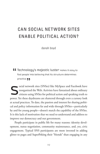 C A n soCI A L ne t WoRK sI t es
        en A BL e PoL I t IC A L AC t Ion ?

                              danah boyd




  “   Technology’s majestic luster makes it easy to
      fool people into believing that its structure determines



               ”
      practice.




s         ocial network sites (SNSes) like MySpace and Facebook have
          reorganized the Web. Activists have fantasized about ordinary
          citizens using SNSes for political action and speaking truth to
power. Yet these daydreams are shattered through even a cursory look
at actual practices. To date, the passion and interest for sharing politi-
cal and policy information far and wide through SNSes—particularly
by and for young people—doesn’t match the capability of the SNSes.
It is this lack of motivation that we need to understand and address to
improve our democracy and our government.
      People participate in public life for many reasons: identity devel-
opment, status negotiation, community maintenance, and, yes, civic
engagement. Typical SNS participants are more invested in adding
glitter to pages and SuperPoking their “friends” than engaging in any


                                   
 