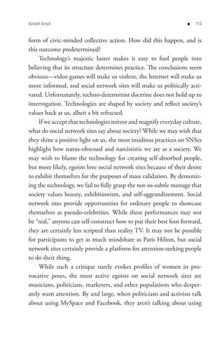 danah boyd                                                         n   


form of civic-minded collective action. How did this happen, and is
this outcome predetermined?
     Technology’s majestic luster makes it easy to fool people into
believing that its structure determines practice. The conclusions seem
obvious—video games will make us violent, the Internet will make us
more informed, and social network sites will make us politically acti-
vated. Unfortunately, techno-determinist doctrine does not hold up to
interrogation. Technologies are shaped by society and reflect society’s
values back at us, albeit a bit refracted.
     If we accept that technologies mirror and magnify everyday culture,
what do social network sites say about society? While we may wish that
they shine a positive light on us, the most insidious practices on SNSes
highlight how status-obsessed and narcissistic we are as a society. We
may wish to blame the technology for creating self-absorbed people,
but more likely, egoists love social network sites because of their desire
to exhibit themselves for the purposes of mass validation. By demoniz-
ing the technology, we fail to fully grasp the not-so-subtle message that
society values beauty, exhibitionism, and self-aggrandizement. Social
network sites provide opportunities for ordinary people to showcase
themselves as pseudo-celebrities. While these performances may not
be “real,” anyone can self-construct how to put their best foot forward,
they are certainly less scripted than reality TV. It may not be possible
for participants to get as much mindshare as Paris Hilton, but social
network sites certainly provide a platform for attention-seeking people
to do their thing.
     While such a critique surely evokes profiles of women in pro-
vocative poses, the most active egoists on social network sites are
musicians, politicians, marketers, and other populations who desper-
ately want attention. By and large, when politicians and activists talk
about using MySpace and Facebook, they aren’t talking about using
 