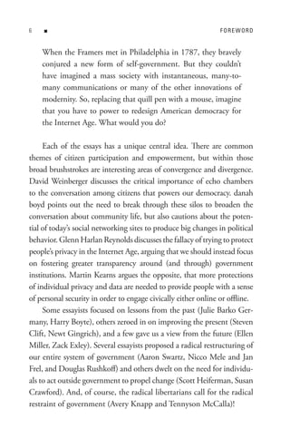n                                                         FoRe WoRD


    When the Framers met in Philadelphia in 1787, they bravely
    conjured a new form of self-government. But they couldn’t
    have imagined a mass society with instantaneous, many-to-
    many communications or many of the other innovations of
    modernity. So, replacing that quill pen with a mouse, imagine
    that you have to power to redesign American democracy for
    the Internet Age. What would you do?

     Each of the essays has a unique central idea. There are common
themes of citizen participation and empowerment, but within those
broad brushstrokes are interesting areas of convergence and divergence.
David Weinberger discusses the critical importance of echo chambers
to the conversation among citizens that powers our democracy. danah
boyd points out the need to break through these silos to broaden the
conversation about community life, but also cautions about the poten-
tial of today’s social networking sites to produce big changes in political
behavior. Glenn Harlan Reynolds discusses the fallacy of trying to protect
people’s privacy in the Internet Age, arguing that we should instead focus
on fostering greater transparency around (and through) government
institutions. Martin Kearns argues the opposite, that more protections
of individual privacy and data are needed to provide people with a sense
of personal security in order to engage civically either online or offline.
     Some essayists focused on lessons from the past (Julie Barko Ger-
many, Harry Boyte), others zeroed in on improving the present (Steven
Clift, Newt Gingrich), and a few gave us a view from the future (Ellen
Miller, Zack Exley). Several essayists proposed a radical restructuring of
our entire system of government (Aaron Swartz, Nicco Mele and Jan
Frel, and Douglas Rushkoff) and others dwelt on the need for individu-
als to act outside government to propel change (Scott Heiferman, Susan
Crawford). And, of course, the radical libertarians call for the radical
restraint of government (Avery Knapp and Tennyson McCalla)!
 