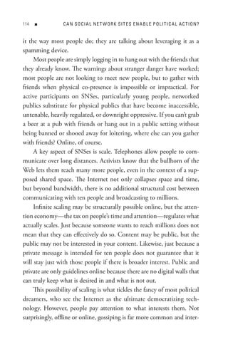 n          CAn soCIA L ne t WoRK sIt es enABL e PoLItICA L AC tIon?


it the way most people do; they are talking about leveraging it as a
spamming device.
     Most people are simply logging in to hang out with the friends that
they already know. The warnings about stranger danger have worked;
most people are not looking to meet new people, but to gather with
friends when physical co-presence is impossible or impractical. For
active participants on SNSes, particularly young people, networked
publics substitute for physical publics that have become inaccessible,
untenable, heavily regulated, or downright oppressive. If you can’t grab
a beer at a pub with friends or hang out in a public setting without
being banned or shooed away for loitering, where else can you gather
with friends? Online, of course.
     A key aspect of SNSes is scale. Telephones allow people to com-
municate over long distances. Activists know that the bullhorn of the
Web lets them reach many more people, even in the context of a sup-
posed shared space. The Internet not only collapses space and time,
but beyond bandwidth, there is no additional structural cost between
communicating with ten people and broadcasting to millions.
     Infinite scaling may be structurally possible online, but the atten-
tion economy—the tax on people’s time and attention—regulates what
actually scales. Just because someone wants to reach millions does not
mean that they can effectively do so. Content may be public, but the
public may not be interested in your content. Likewise, just because a
private message is intended for ten people does not guarantee that it
will stay just with those people if there is broader interest. Public and
private are only guidelines online because there are no digital walls that
can truly keep what is desired in and what is not out.
     This possibility of scaling is what tickles the fancy of most political
dreamers, who see the Internet as the ultimate democratizing tech-
nology. However, people pay attention to what interests them. Not
surprisingly, offline or online, gossiping is far more common and inter-
 