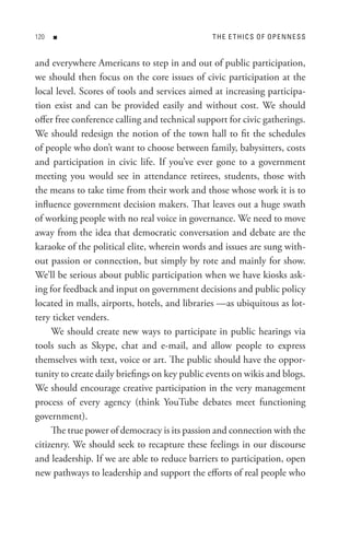 0   n                                        t H e e t HI C s o F oP e n n e s s


and everywhere Americans to step in and out of public participation,
we should then focus on the core issues of civic participation at the
local level. Scores of tools and services aimed at increasing participa-
tion exist and can be provided easily and without cost. We should
offer free conference calling and technical support for civic gatherings.
We should redesign the notion of the town hall to fit the schedules
of people who don’t want to choose between family, babysitters, costs
and participation in civic life. If you’ve ever gone to a government
meeting you would see in attendance retirees, students, those with
the means to take time from their work and those whose work it is to
influence government decision makers. That leaves out a huge swath
of working people with no real voice in governance. We need to move
away from the idea that democratic conversation and debate are the
karaoke of the political elite, wherein words and issues are sung with-
out passion or connection, but simply by rote and mainly for show.
We’ll be serious about public participation when we have kiosks ask-
ing for feedback and input on government decisions and public policy
located in malls, airports, hotels, and libraries —as ubiquitous as lot-
tery ticket venders.
     We should create new ways to participate in public hearings via
tools such as Skype, chat and e-mail, and allow people to express
themselves with text, voice or art. The public should have the oppor-
tunity to create daily briefings on key public events on wikis and blogs.
We should encourage creative participation in the very management
process of every agency (think YouTube debates meet functioning
government).
     The true power of democracy is its passion and connection with the
citizenry. We should seek to recapture these feelings in our discourse
and leadership. If we are able to reduce barriers to participation, open
new pathways to leadership and support the efforts of real people who
 