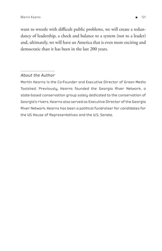 Mar tin Kearns                                                     n   


want to wrestle with difficult public problems, we will create a redun-
dancy of leadership, a check and balance to a system (not to a leader)
and, ultimately, we will have an America that is even more exciting and
democratic than it has been in the last 200 years.




About the Author
Martin Kearns is the Co-Founder and Executive Director of Green Media
Toolshed. Previously, Kearns founded the Georgia River Network, a
state-based conservation group solely dedicated to the conservation of
Georgia’s rivers. Kearns also served as Executive Director of the Georgia
River Network. Kearns has been a political fundraiser for candidates for
the US House of Representatives and the U.S. Senate.
 
