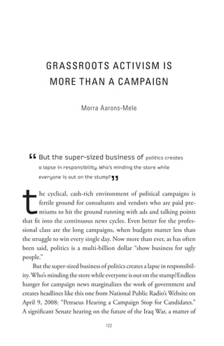 GR AssRoot s AC t I V IsM Is
            MoRe tHAn A CAMPAIGn

                          Morra Aarons-Mele




  “    But the super-sized business of politics creates
       a lapse in responsibility. Who’s minding the store while



                                       ”
       everyone is out on the stump?




t       he cyclical, cash-rich environment of political campaigns is
        fertile ground for consultants and vendors who are paid pre-
        miums to hit the ground running with ads and talking points
that fit into the continuous news cycles. Even better for the profes-
sional class are the long campaigns, when budgets matter less than
the struggle to win every single day. Now more than ever, as has often
been said, politics is a multi-billion dollar “show business for ugly
people.”
     But the super-sized business of politics creates a lapse in responsibil-
ity. Who’s minding the store while everyone is out on the stump?Endless
hunger for campaign news marginalizes the work of government and
creates headlines like this one from National Public Radio’s Website on
April 9, 2008: “Petraeus Hearing a Campaign Stop for Candidates.”
A significant Senate hearing on the future of the Iraq War, a matter of

                                     
 