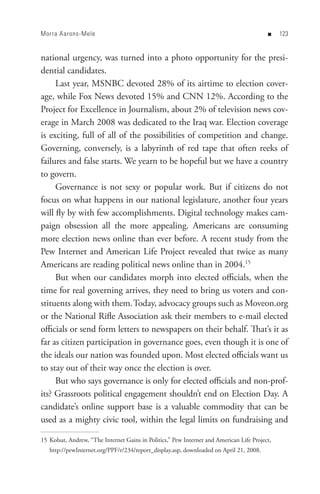 Morra Aarons-Mele                                                                        n    


national urgency, was turned into a photo opportunity for the presi-
dential candidates.
     Last year, MSNBC devoted 28% of its airtime to election cover-
age, while Fox News devoted 15% and CNN 12%. According to the
Project for Excellence in Journalism, about 2% of television news cov-
erage in March 2008 was dedicated to the Iraq war. Election coverage
is exciting, full of all of the possibilities of competition and change.
Governing, conversely, is a labyrinth of red tape that often reeks of
failures and false starts. We yearn to be hopeful but we have a country
to govern.
     Governance is not sexy or popular work. But if citizens do not
focus on what happens in our national legislature, another four years
will fly by with few accomplishments. Digital technology makes cam-
paign obsession all the more appealing. Americans are consuming
more election news online than ever before. A recent study from the
Pew Internet and American Life Project revealed that twice as many
Americans are reading political news online than in 2004.15
     But when our candidates morph into elected officials, when the
time for real governing arrives, they need to bring us voters and con-
stituents along with them.Today, advocacy groups such as Moveon.org
or the National Rifle Association ask their members to e-mail elected
officials or send form letters to newspapers on their behalf. That’s it as
far as citizen participation in governance goes, even though it is one of
the ideals our nation was founded upon. Most elected officials want us
to stay out of their way once the election is over.
     But who says governance is only for elected officials and non-prof-
its? Grassroots political engagement shouldn’t end on Election Day. A
candidate’s online support base is a valuable commodity that can be
used as a mighty civic tool, within the legal limits on fundraising and

15 Kohut, Andrew, “The Internet Gains in Politics,” Pew Internet and American Life Project,
   http://pewInternet.org/PPF/r/234/report_display.asp, downloaded on April 21, 2008.
 