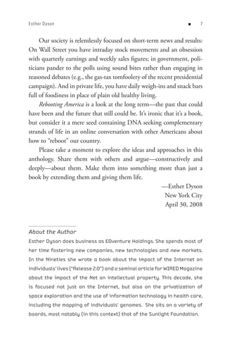 Esther Dyson                                                        n     


     Our society is relentlessly focused on short-term news and results:
On Wall Street you have intraday stock movements and an obsession
with quarterly earnings and weekly sales figures; in government, poli-
ticians pander to the polls using sound bites rather than engaging in
reasoned debates (e.g., the gas-tax tomfoolery of the recent presidential
campaign). And in private life, you have daily weigh-ins and snack bars
full of foodiness in place of plain old healthy living.
     Rebooting America is a look at the long term—the past that could
have been and the future that still could be. It’s ironic that it’s a book,
but consider it a mere seed containing DNA seeking complementary
strands of life in an online conversation with other Americans about
how to “reboot” our country.
     Please take a moment to explore the ideas and approaches in this
anthology. Share them with others and argue—constructively and
deeply—about them. Make them into something more than just a
book by extending them and giving them life.
                                                         —Esther Dyson
                                                          New York City
                                                           April 30, 2008



About the Author
Esther Dyson does business as EDventure Holdings. She spends most of
her time fostering new companies, new technologies and new markets.
In the Nineties she wrote a book about the impact of the Internet on
individuals’ lives (“Release 2.0”) and a seminal article for WIRED Magazine
about the impact of the Net on intellectual property. This decade, she
is focused not just on the Internet, but also on the privatization of
space exploration and the use of information technology in health care,
including the mapping of individuals’ genomes. She sits on a variety of
boards, most notably (in this context) that of the Sunlight Foundation.
 